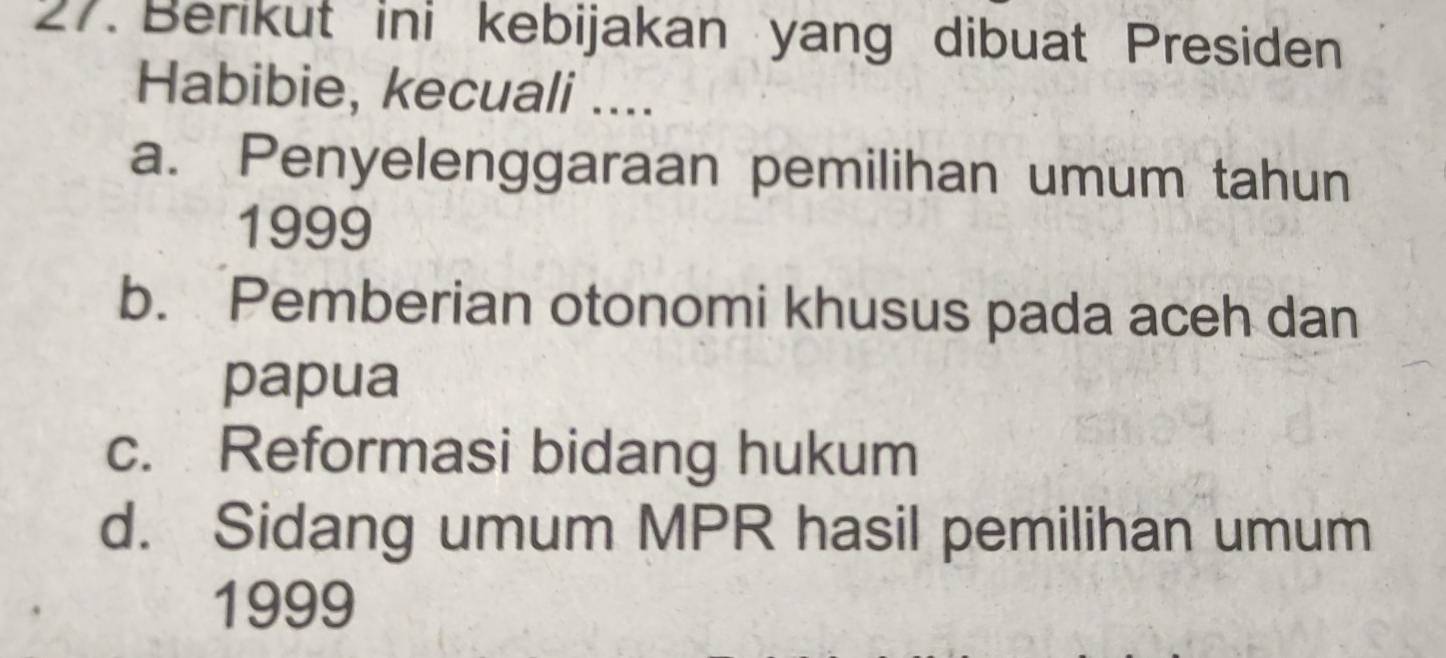 Berikut ini kebijakan yang dibuat Presiden
Habibie, kecuali ....
a. Penyelenggaraan pemilihan umum tahun
1999
b. Pemberian otonomi khusus pada aceh dan
papua
c. Reformasi bidang hukum
d. Sidang umum MPR hasil pemilihan umum
1999