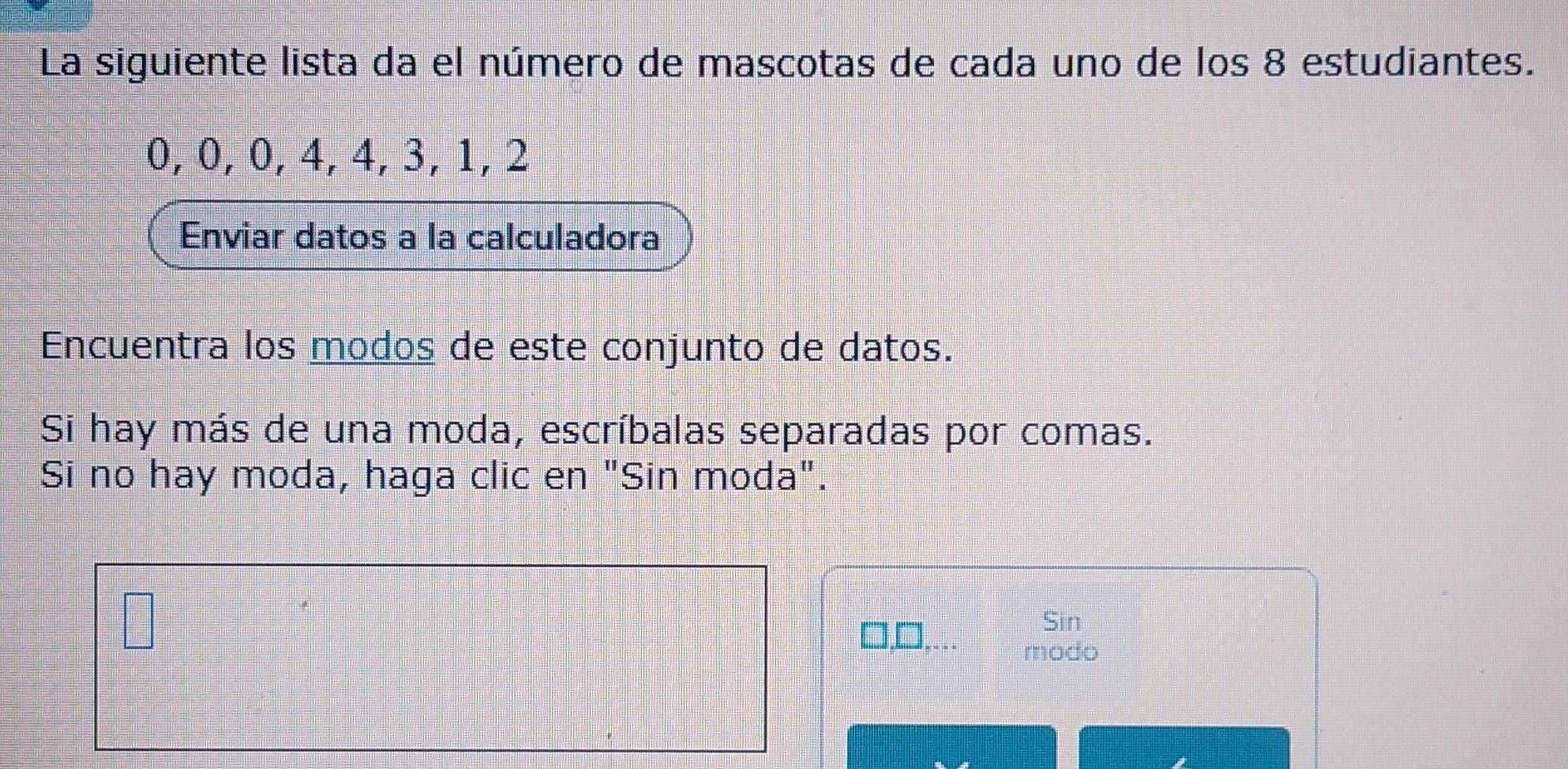 La siguiente lista da el número de mascotas de cada uno de los 8 estudiantes.
0, 0, 0, 4, 4, 3, 1, 2
Enviar datos a la calculadora 
Encuentra los modos de este conjunto de datos. 
Si hay más de una moda, escríbalas separadas por comas. 
Si no hay moda, haga clic en "Sin moda". 
Sin 
modo