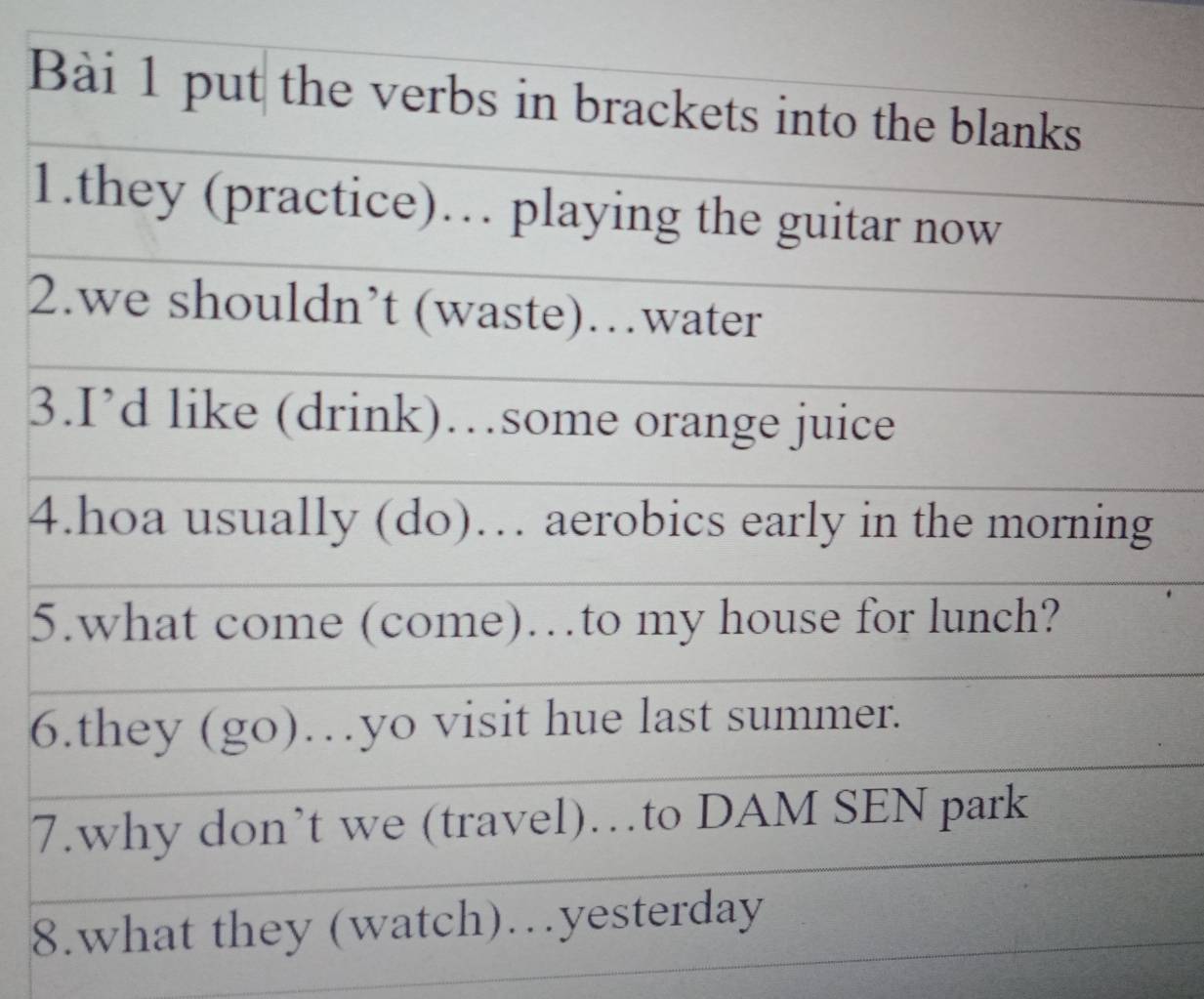 put the verbs in brackets into the blanks 
1.they (practice)… playing the guitar now 
2.we shouldn’t (waste)…water 
3.I’d like (drink)…some orange juice 
4.hoa usually (do)… aerobics early in the morning 
5.what come (come)…to my house for lunch? 
6.they (go)…yo visit hue last summer. 
7.why don’t we (travel)…to DAM SEN park 
8.what they (watch)…yesterday