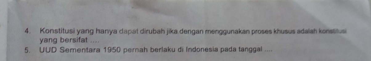 Konstitusi yang hanya dapat dirubah jika dengan menggunakan proses khusus adalah konstitusi 
yang bersifat .... 
5. UUD Sementara 1950 pernah berlaku di Indonesia pada tanggal ....