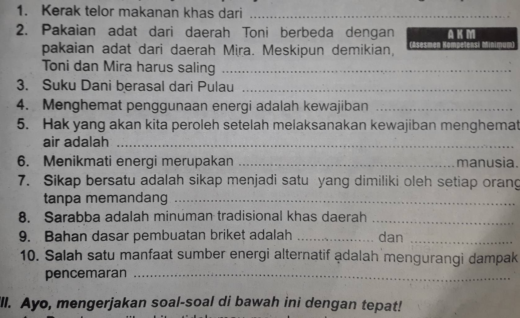 Kerak telor makanan khas dari_ 
2. Pakaian adat dari daerah Toni berbeda dengan AKM 
pakaian adat dari daerah Mira. Meskipun demikian, (Asesmen Kompetensi Minimum) 
Toni dan Mira harus saling_ 
3. Suku Dani berasal dari Pulau_ 
4. Menghemat penggunaan energi adalah kewajiban_ 
5. Hak yang akan kita peroleh setelah melaksanakan kewajiban menghemat 
air adalah_ 
6. Menikmati energi merupakan _manusia. 
7. Sikap bersatu adalah sikap menjadi satu yang dimiliki oleh setiap orang 
tanpa memandang_ 
8. Sarabba adalah minuman tradisional khas daerah_ 
9. Bahan dasar pembuatan briket adalah _dan_ 
10. Salah satu manfaat sumber energi alternatif adalah mengurangi dampak 
pencemaran_ 
ll. Ayo, mengerjakan soal-soal di bawah ini dengan tepat!