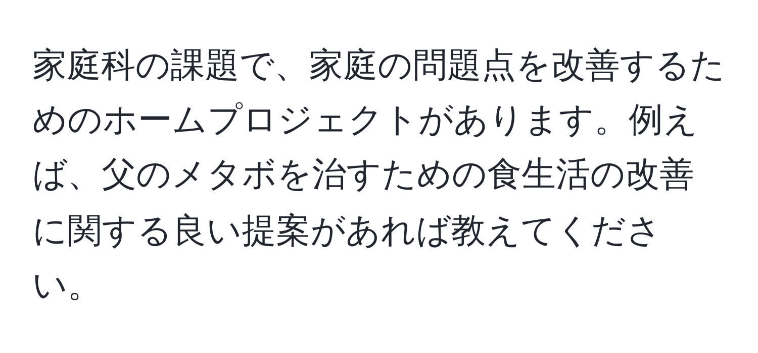 家庭科の課題で、家庭の問題点を改善するためのホームプロジェクトがあります。例えば、父のメタボを治すための食生活の改善に関する良い提案があれば教えてください。