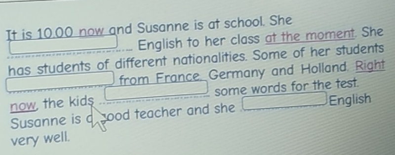 It is 10.00 now and Susanne is at school. She 
English to her class at the moment. She 
has students of different nationalities. Some of her students 
from France. Germany and Holland. Right 
now the kid$ _  some words for the test. 
Susanne is a good teacher and she □ Engl sh 
very well.