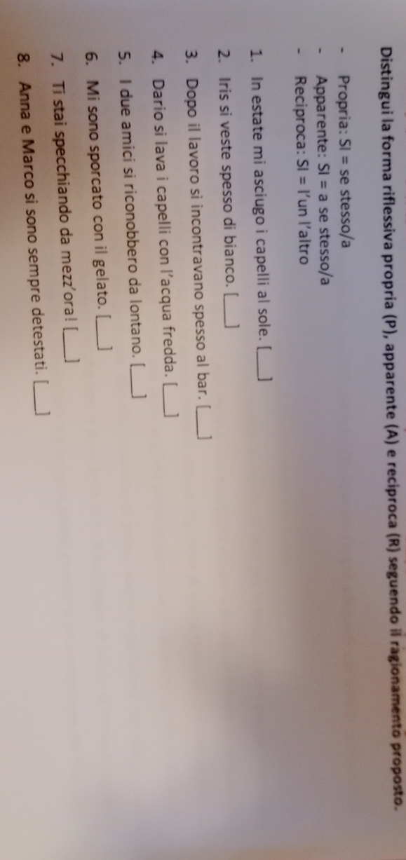Distingui la forma riflessiva propría (P), apparente (A) e reciproca (R) seguendo il ragionamento proposto. 
Propria: SI=seste ssɑ/a 
Apparente: SI=a se stesso/a 
- Reciproca: SI= 1' un l´altro 
1. In estate mi asciugo i capelli al sole. [_ 
2. Iris si veste spesso di bianco. [_ 
3. Dopo il lavoro si incontravano spesso al bar. [_ 1 
4. Dario si lava i capelli con l’acqua fredda. [_ 1 
5. I due amici si riconobbero da lontano. [_ 1 
6. Mi sono sporcato con il gelato. [__ 
7. Ti stai specchiando da mezz'ora!_ 
8. Anna e Marco si sono sempre detestati. [__