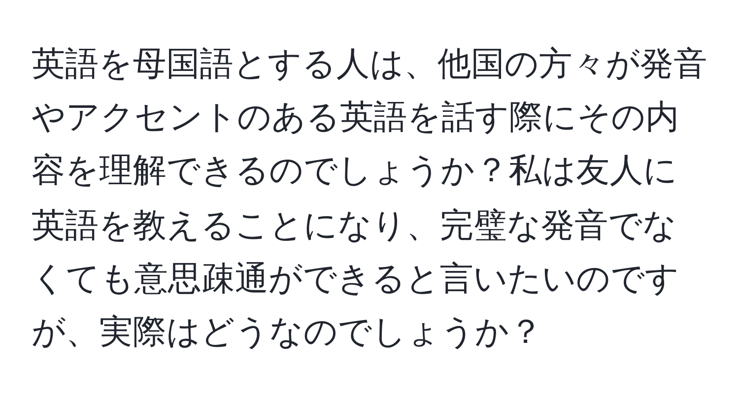 英語を母国語とする人は、他国の方々が発音やアクセントのある英語を話す際にその内容を理解できるのでしょうか？私は友人に英語を教えることになり、完璧な発音でなくても意思疎通ができると言いたいのですが、実際はどうなのでしょうか？