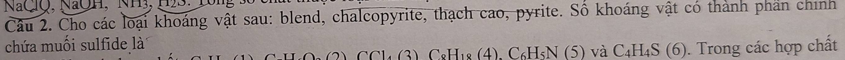 NaClQ, NaOH, NH3, H2S: 1ông 
Câu 2. Cho các loại khoáng vật sau: blend, chalcopyrite, thạch cao, pyrite. Số khoáng vật có thành phân chính 
chứa muối sulfide là
H4O₃ (2). CCl₄ (3) C8H₁8 (4), C₆H₅N (5) và C₄H₄S (6). Trong các hợp chất