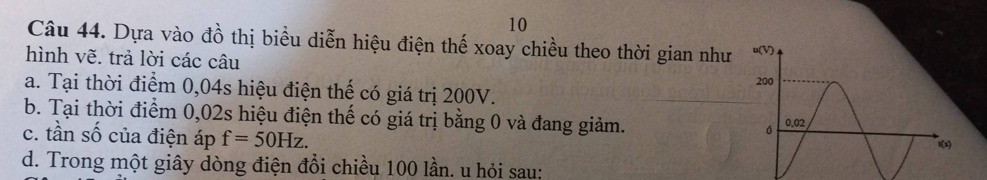 Dựa vào đồ thị biểu diễn hiệu điện thế xoay chiều theo thời gian như 
hình vẽ. trả lời các câu 
a. Tại thời điểm 0,04s hiệu điện thế có giá trị 200V. 
b. Tại thời điểm 0,02s hiệu điện thế có giá trị bằng 0 và đang giảm. 
c. tần số của điện áp f=50Hz. 
d. Trong một giây dòng điện đổi chiều 100 lần. u hỏi sau: