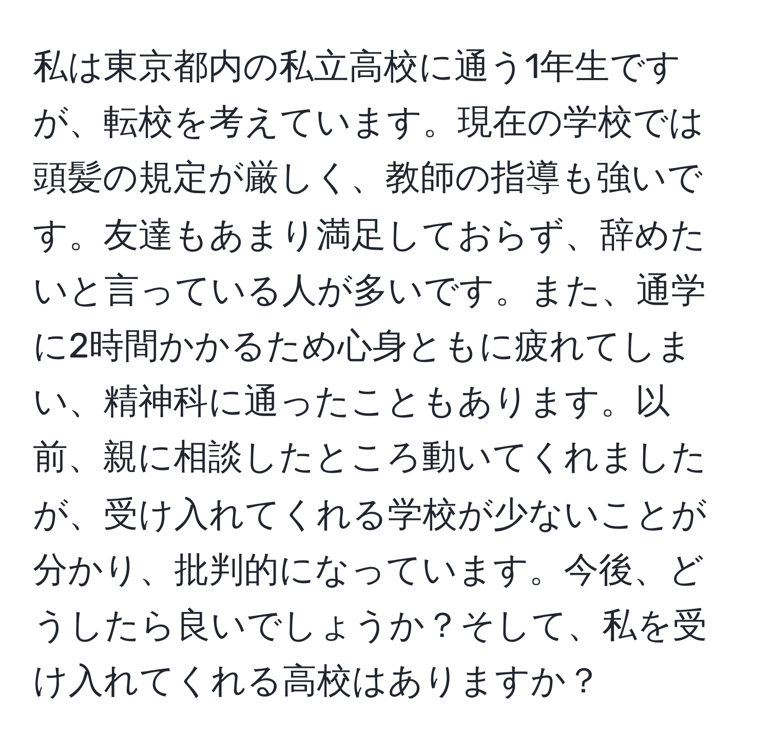 私は東京都内の私立高校に通う1年生ですが、転校を考えています。現在の学校では頭髪の規定が厳しく、教師の指導も強いです。友達もあまり満足しておらず、辞めたいと言っている人が多いです。また、通学に2時間かかるため心身ともに疲れてしまい、精神科に通ったこともあります。以前、親に相談したところ動いてくれましたが、受け入れてくれる学校が少ないことが分かり、批判的になっています。今後、どうしたら良いでしょうか？そして、私を受け入れてくれる高校はありますか？