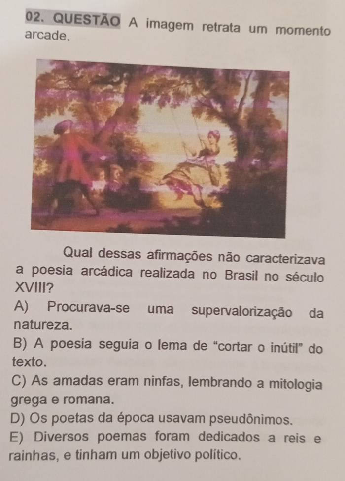 imagem retrata um momento
arcade.
Qual dessas afirmações não caracterizava
a poesia arcádica realizada no Brasil no século
XVIII?
A) Procurava-se uma supervalorização da
natureza.
B) A poesia seguia o lema de “cortar o inútil” do
texto.
C) As amadas eram ninfas, lembrando a mitologia
grega e romana.
D) Os poetas da época usavam pseudônimos.
E) Diversos poemas foram dedicados a reis e
rainhas, e tinham um objetivo político.