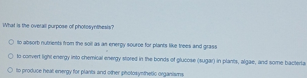 What is the overall purpose of photosynthesis?
to absorb nutrients from the soil as an energy source for plants like trees and grass
to convert light energy into chemical energy stored in the bonds of glucose (sugar) in plants, algae, and some bacteria
to produce heat energy for plants and other photosynthetic organisms