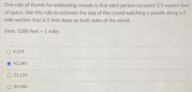 One rule of thumb for estimating crowds is that each person occupies 2.5 square feet
of space. Use this rule to estimate the size of the crowd watching a parade along a 2-
mile section that is 5 feet deep on both sides of the street.
(hint: 52 80 feet =1 mile)
4,224
42,240
21,120
84,480