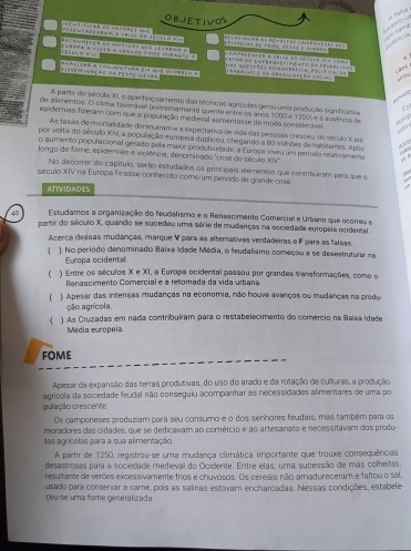 objetivos
a tafte
Céseaçapeabam a crle do século ein
t carry  unca
e   l          o  e 2 épisédist de famt, feite e sussaa
Téculo *'V  enéoer a vinee a gfanee lime dnéané  e  a aruº ds cnébaqueciments sº feupalis=   een   o s
   
mas questöee eemdorrfica: poitica dt
c an  ablny
DIsEMIAçAD OB FErtE WECon AuLIAR A Cou-untuin ent que acobbeu R 1eebalmo é da obeav ereão 10cal
L0
A partir do século XII, o aperfeiçoamento das técríicas agrícolas gerou uma produção significatva
de alimentos. O câma favarável fextremamente quente entre os anos 1000 e 1200) e a ausêrics de
epidernias fizeram com que a população medieval aumentasse de modo considerável.
scon
As taxas de mortalidade diminuiram e a expectativa de vida das pessoas cresceu do século X até
por volta do século XIV, a população europeia duplicou, chegando a 80 milhões de habitames. Após
o aumento populacional gerado pela maior produtrridade, a Europa viveu um períódo refalovamente .  
Ape
longo de fome, epidemias e violência, denominado "crise do século XV
No decorer do capítulo, serão estudados os principais elementos que contribulrsm para que o
século XIV na Europa ficasse conhecido como um período de grande crise
ATIVIDADES
40 Estudamos a organização do feudalismo e o Renascimento Comercial e Urbano que ocorreu a
partir do século X, quando se sucedeu uma série de mudanças na sociedade europeia ocidemal
Acerca dessas mudanças, marque V para as alternativas verdadeiras e F para as falsas.
 ) No período denominado Baixa Idade Média, o feudalismo começou a se desestruturar na
Europa ocidental
 ) Entre os séculos X e XI, a Europa ocidental passou por grandes transformações, como o
Renascimento Comercial e a retomada da vida urbana
( ) Apesar das intensas mudanças na economia, não houve avanços ou mudanças na prodo
ção agrícola
( ) As Cruzadas em nada contribuiram para o restabelecimento do comércio na Baixa Idade
Média europeia.
fome
Apesar da expansão das terras produtivas, do uso do arado e da rotação de culturas, a produção
agrícola da sociedade feudal não conseguiu acompanhar as necessidades alimentares de uma po-
pulação prescerne
Os camponeses produziam para seu consumo e ó dos senhores feudais, mas também para os
moradores das cidades, que se dedicavam ao comércio e ao artesanato e necessitavam dos produ-
1os agrícolas para a sua alimentação
A partir de 1250, registrou-se uma mudança climática importante que trouxe consequências
desastrosas para a sociedade medieval do Ocidente. Entre elas, uma sucessão de más comeitas.
resultante de verões excessivamente frios e chuvosos. Os cereais não amadureceram e faltou o sal,
usado para conservar a came, pois as salinas estavam encharcadas. Nessas condições, estabele
oeu-se uma fome generalizada