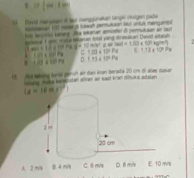 B (1( 8im
4  Plaed meneam in lau manggunakan tangki oksigen pada
sedaianian 10 meler di bawah permukaan laut untuk mengambil
loto larumou sarang Jika tekanan atmoster di permukaan air laut
asbase I alh maa Iskanan fotal yang dirasakan David adalah
1 m=1.0810 Fa g=10m/s^2 p air laut=1.03* 10^3kg/m^3) 2
A C(r)=10^4Pa C 1.03* 10^5Pa E 1.13* 10^6Pa
B 1.03* 10^3Pa D 1.13* 10^5Pa
1.  Dun tabang berisi penuh air dan kran berada 20 cm di atas dasar
Iatung, maka kecepatan aliran air saal kran dibuka adalah