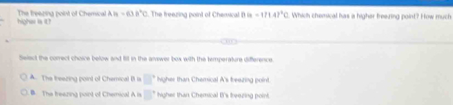 The freezing point of Chemical AB=cos 0°C. The freezing point of Chemical 1 is=171.47°C. Which chemical has a higher freezing point? How much
higher is it?
Select the correct choice below and fill in the answer box with the temperature difference.
A. The treezing point of Chemical B la □° higher than Chemical A's freezing point.
The treazing point of Chemical A is □^+ higher than Chemical B's freezing point.