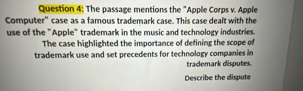 The passage mentions the "Apple Corps v. Apple 
Computer" case as a famous trademark case. This case dealt with the 
use of the "Apple" trademark in the music and technology industries. 
The case highlighted the importance of defining the scope of 
trademark use and set precedents for technology companies in 
trademark disputes. 
Describe the dispute