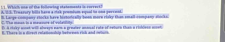 Which one of the following statements is correct?
A. U.S. Treasury bills have a risk premium equal to one percent.
B. Large-company stocks have historically been more risky than small-company stocks.
C. The mean is a measure of volatility.
D. A risky asset will always earn a greater annual rate of return than a riskless asset.
E. There is a direct relationship between risk and return.