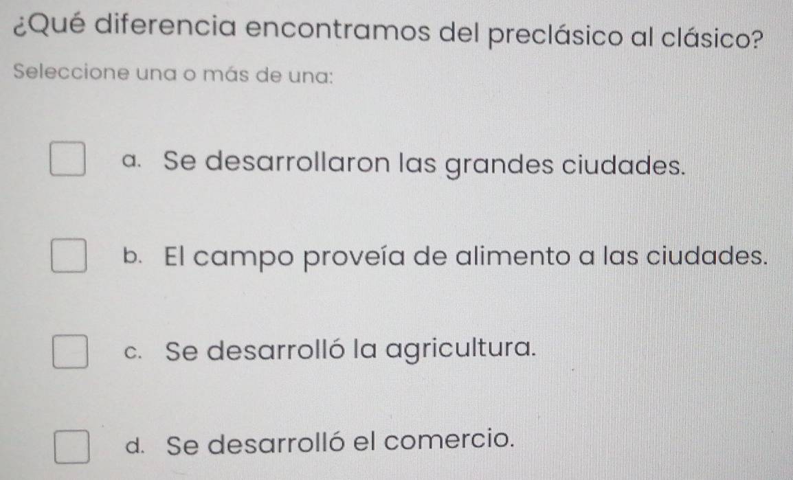 ¿Qué diferencia encontramos del preclásico al clásico?
Seleccione una o más de una:
a. Se desarrollaron las grandes ciudades.
b. El campo proveía de alimento a las ciudades.
c. Se desarrolló la agricultura.
d. Se desarrolló el comercio.