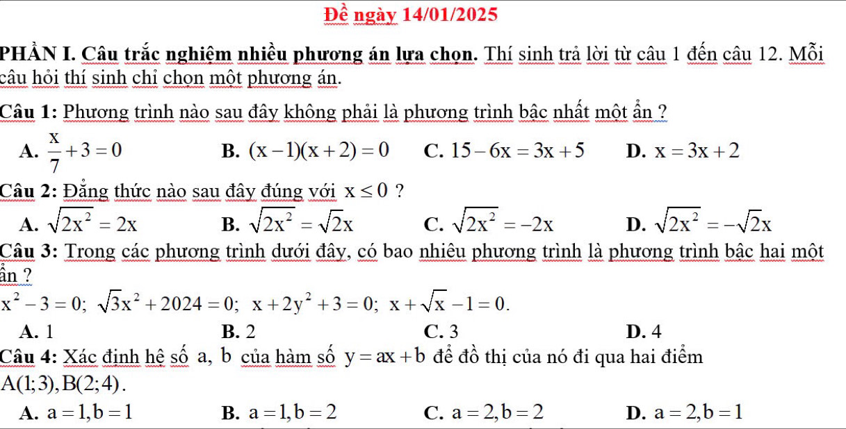 Đề ngày 14/01/2025
PHẢN I. Câu trắc nghiệm nhiều phương án lựa chọn. Thí sinh trả lời từ câu 1 đến câu 12. Mỗi
câu hỏi thí sinh chỉ chọn một phương án.
Câu 1: Phương trình nào sau đây không phải là phương trình bậc nhất một ẩn ?
A.  x/7 +3=0
B. (x-1)(x+2)=0 C. 15-6x=3x+5 D. x=3x+2
Cầu 2: Đẳng thức nào sau đây đúng với x≤ 0 ?
A. sqrt(2x^2)=2x sqrt(2x^2)=sqrt(2)x C. sqrt(2x^2)=-2x D. sqrt(2x^2)=-sqrt(2)x
B.
Câu 3: Trong các phương trình dưới đây, có bao nhiêu phương trình là phương trình bậc hai một
ần ?
x^2-3=0; sqrt(3)x^2+2024=0; x+2y^2+3=0; x+sqrt(x)-1=0.
A. 1 B. 2 C. 3 D. 4
Câu 4: Xác định hệ số a, b của hàm số y=ax+b để đồ thị của nó đi qua hai điểm
A(1;3), B(2;4).
A. a=1, b=1 B. a=1, b=2 C. a=2, b=2 D. a=2, b=1