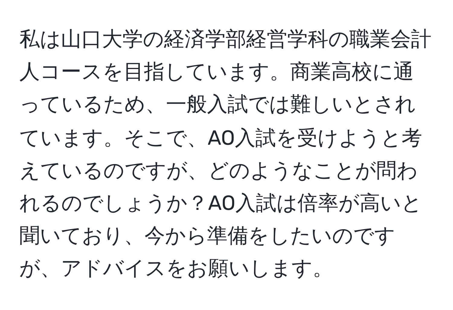 私は山口大学の経済学部経営学科の職業会計人コースを目指しています。商業高校に通っているため、一般入試では難しいとされています。そこで、AO入試を受けようと考えているのですが、どのようなことが問われるのでしょうか？AO入試は倍率が高いと聞いており、今から準備をしたいのですが、アドバイスをお願いします。