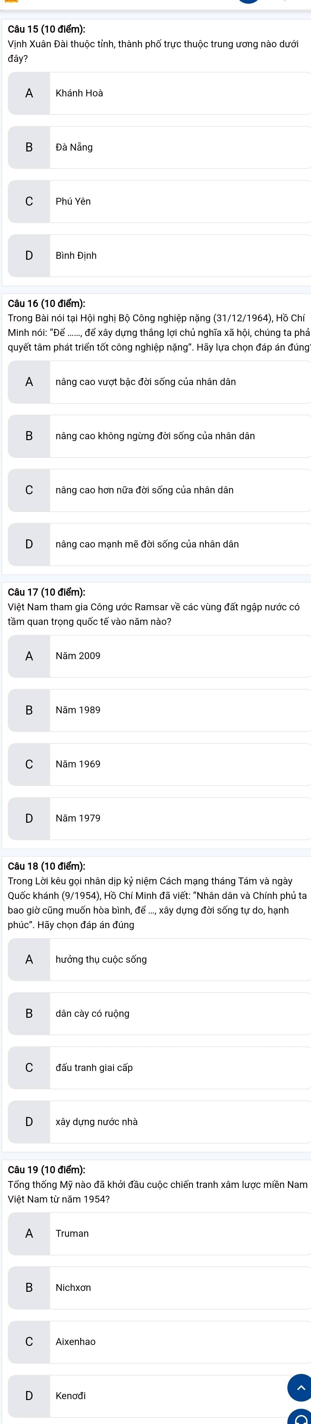 Vịnh Xuân Đài thuộc tỉnh, thành phố trực thuộc trung ương nào dướ
đây?
Đà Nẵng
Trong Bài nói tại Hội nghị Bộ Công nghiệp nặng (31/12/1964), Hồ Chí
Minh nói: "Để ......, để xây dựng thắng lợi chủ nghĩa xã hội, chúng ta phả
quyết tâm phát triển tốt công nghiệp nặng". Hãy lựa chọn đáp án đúng
nâng cao vượt bậc đời sống của nhân dân
nâng cao không ngừng đời sống của nhân dân
nâng cao hơn nữa đời sống của nhân dân
Câu 17 (10 điểm):
Việt Nam tham gia Công ước Ramsar về các vùng đất ngập nước có
tầm quan trọng quốc tế vào năm nào?
B Năm 1989
Năm 1969
Năm 1979
Câu 18 (10 điểm):
Trong Lời kêu gọi nhân dịp kỷ niệm Cách mạng tháng Tám và ngày
Quốc khánh (9/1954), Hồ Chí Minh đã viết: "Nhân dân và Chính phủ ta
bao giờ cũng muốn hòa bình, để ..., xây dựng đời sống tự do, hạnh
phúc". Hãy chọn đáp án đúng
dân cày có ruộng
đấu tranh giai cấp
Câu 19 (10 điểm):
Tổng thống Mỹ nào đã khởi đầu cuộc chiến tranh xâm lược miền Nam
Việt Nam từ năm 1954?
Nichxơn
Kenơđi