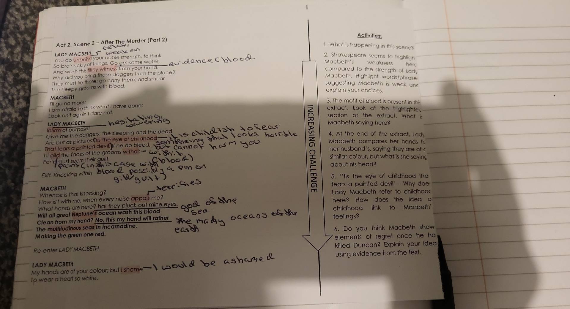 Activities: 
Act 2, Scene 2 - After The Murder (Part 2) 
1. What is happening in this scene? 
LADY MACBETH _ 
You do unbend your noble strength, to think 
2. Shakespeare seems to highligh 
Macbeth's 
So brainsickly of things. G et some water, weakness here 
And wash this filthy witness from your hand. 
Why did you bring these daggers from the place? 
compared to the strength of Lad 
Macbeth. Highlight words/phrase 
They must lie there: go carry them; and smear 
The sleepy grooms with blood. 
suggesting Macbeth is weak anc 
explain your choices. 
MaCbETH 3. The motif of blood is present in this 
I'll go no more: extract. Look at the highlighted 
I am afraid to think what I have done; 
Look on't again I dare not. 
$ 
section of the extract. What i: 
LADY MACBETH Macbeth saying here? 
Infirm of purpose! 4. At the end of the extract, Lad 
Give me the daggers: the sleeping and the dead 
Are but as pictures:tis the eye of childhood— 
Macbeth compares her hands to 
That fears a painted devil. If he do bleed, her husband's, saying they are of c 
I'll gild the faces of the grooms withal; similar colour, but what is she saying 
For must seem their guilt. 
about his heart? 
Exit. Knocking with 5. 'tis the eye of childhood tha 
fears a painted devil' - Why doe: 
MACBETH 
Whence is that knocking? Lady Macbeth refer to childhoo 
How is't with me, when every noise appals me? here? How does the idea o 
What hands are here? ha! they pluck out mine eyes. 
Will all great Neptune's ocean wash this blood childhood link to Macbeth' 
Clean from my hand? No, this my hand will rather feelings? 
The multitudinous seas in incarnadine, 
Making the green one red. 6. Do you think Macbeth show 
elements of regret once he ha 
Re-enter LADY MACBETH killed Duncan? Explain your idea 
LADY MACBETH using evidence from the text. 
My hands are of your colour; but I shame 
To wear a heart so white.