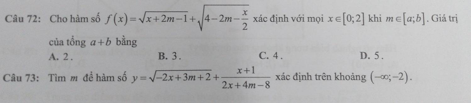 Cho hàm số f(x)=sqrt(x+2m-1)+sqrt(4-2m-frac x)2 xác định với mọi x∈ [0;2] khi m∈ [a;b]. Giá trị
của tổng a+b bằng
A. 2. B. 3. C. 4. D. 5.
Câu 73: Tìm m để hàm số y=sqrt(-2x+3m+2)+ (x+1)/2x+4m-8  xác định trên khoảng (-∈fty ;-2).