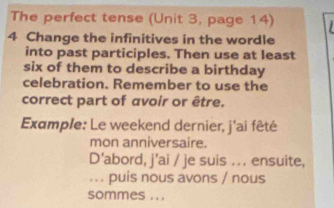 The perfect tense (Unit 3, page 14) 
4 Change the infinitives in the wordle 
into past participles. Then use at least 
six of them to describe a birthday 
celebration. Remember to use the 
correct part of avoir or être. 
Example: Le weekend dernier, j'ai fêté 
mon anniversaire. 
D'abord, j'ai / je suis ... ensuite, 
.. . puis nous avons / nous 
sommes ...