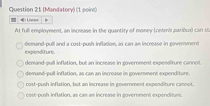 (Mandatory) (1 point)
Listen
At full employment, an increase in the quantity of money (ceteris paribus) can sta
demand-pull and a cost-push inflation, as can an increase in government
expenditure.
demand-pull inflation, but an increase in government expenditure cannot.
demand-pull inflation, as can an increase in government expenditure.
cost-push inflation, but an increase in government expenditure cannot.
cost-push inflation, as can an increase in government expenditure.