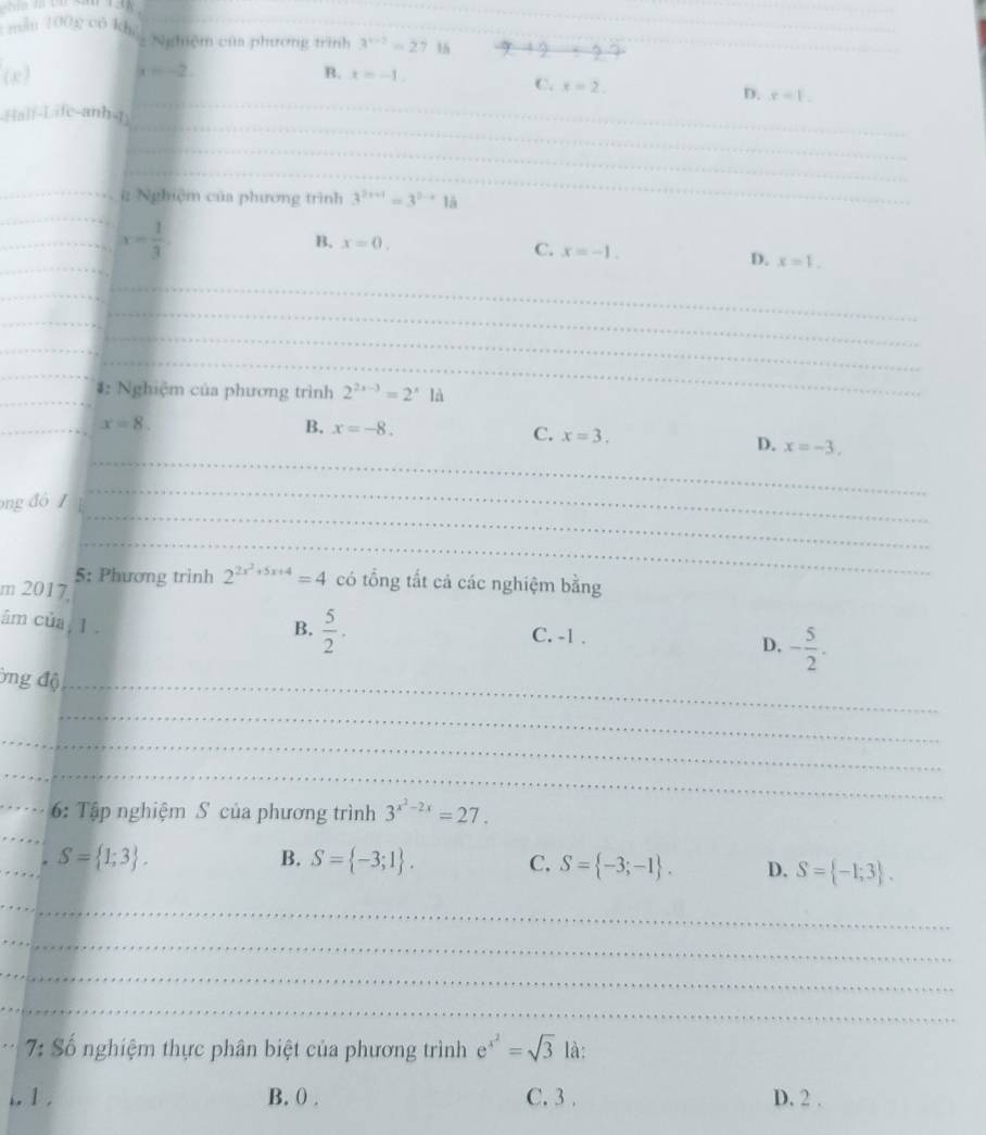 măn 100g có khg 2 Nghiệm của phương trình 3^(x-2)=27.1h
_
(x) x=-2
B. x=-1
_
C. x=2. D. r=1. 
_
_
_
(ah-Lafe-anh)
_
_
_
_
_
_: Nghiệm của phương trình 3^(2x+1)=3^(2x+)1a
_
_
_ x= 1/3 
B. x=0.
C. x=-1. D. x=1. 
_
_
_
_
_
_
_
_
_
#: Nghiệm của phương trình 2^(2x-3)=2^xla
_
x=8.
C. x=3.
B. x=-8. D. x=-3. 
_
ng đó 
_
_
_
5: Phương trình 2^(2x^2)+5x+4=4 có tổng tất cả các nghiệm bằng
m 2017.
B.  5/2 . 
âm của, 1. C. -1.
D. - 5/2 . 
Ông độ_
_
_
_
_ 6: Tập nghiệm S của phương trình 3^(x^2)-2x=27. 
_
_
S= 1;3.
B. S= -3;1. C. S= -3;-1. D. S= -1;3. 
_
_
_
_
_ 7: Số nghiệm thực phân biệt của phương trình e^(x^2)=sqrt(3) là:
.. 1 . B. () . C. 3. D. 2.