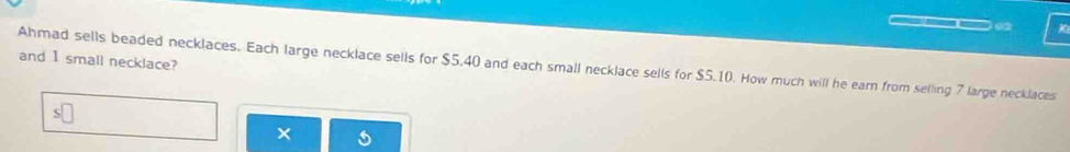 and 1 small necklace? 
Ahmad sells beaded necklaces. Each large necklace sells for $5.40 and each small necklace sells for $5.10. How much will he earn from selling 7 large necklaces