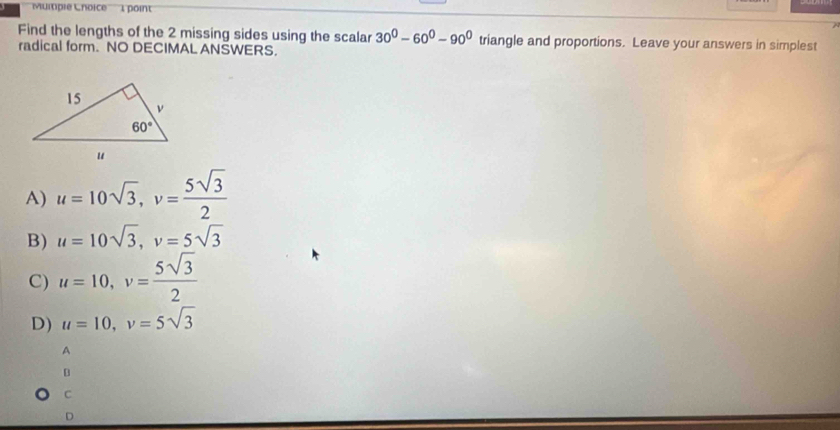 Muitiple Lnoice 1 point
Find the lengths of the 2 missing sides using the scalar 30°-60°-90° triangle and proportions. Leave your answers in simplest
radical form. NO DECIMAL ANSWERS.
A) u=10sqrt(3),v= 5sqrt(3)/2 
B) u=10sqrt(3),v=5sqrt(3)
C) u=10,v= 5sqrt(3)/2 
D) u=10,v=5sqrt(3)
A
C
D