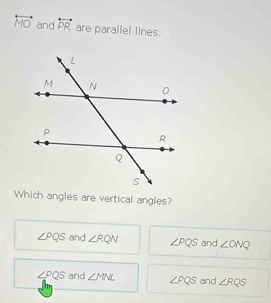 overleftrightarrow MO and overleftrightarrow PR are parallel lines.
Which angles are vertical angles?
∠ PQS and ∠ RQN ∠ PQS and ∠ ONQ
∠ PQS and ∠ MNL and ∠ RQS
∠ PQS