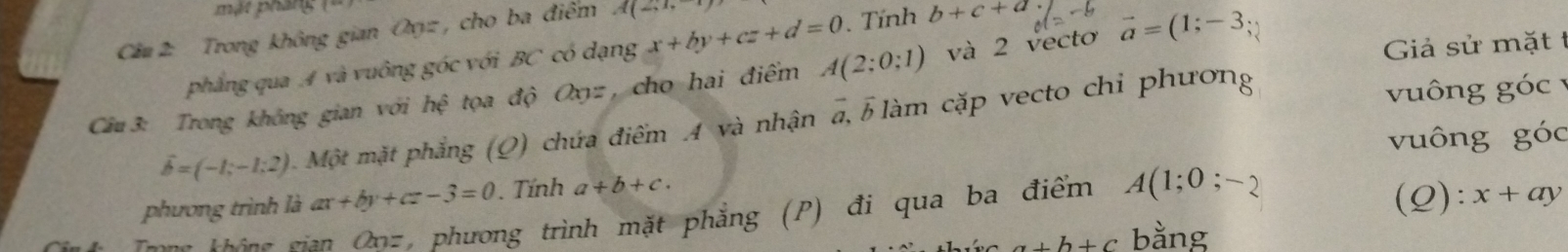 mặt pháng 
Câu 2 Trong không gian Oyz, cho ba điểm x+by+cz+d=0 A(2;1,-1)
Giả sử mặt t 
phẳng qua A và vuông góc với BC có dạng . Tính b+c+a
Câu 3: Trong không gian với hxi tọa độ Cayz , cho hai điểm A(2;0;1) và 2 vecto vector a=(1;-3
vector b=(-1;-1;2) Một mặt phẳng (Q) chứa điểm A và nhận a, 5làm cặp vecto chi phương 
vuông goc
vuông g'(c
phương trình là ax+by+cz-3=0. Tính a+b+c. 
Trong không gia C_n * phương trình mặt phẳng (P) đi qua ba điểm A(1;0;-2
(Q): x+ay
a+b+c bằng