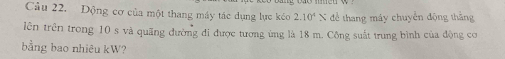 Động cơ của một thang máy tác dụng lực kéo 2.10^4N để thang máy chuyển động thắng 
lên trên trong 10 s và quãng đường đi được tương ứng là 18 m. Công suất trung bình của động cơ 
bằng bao nhiêu kW?