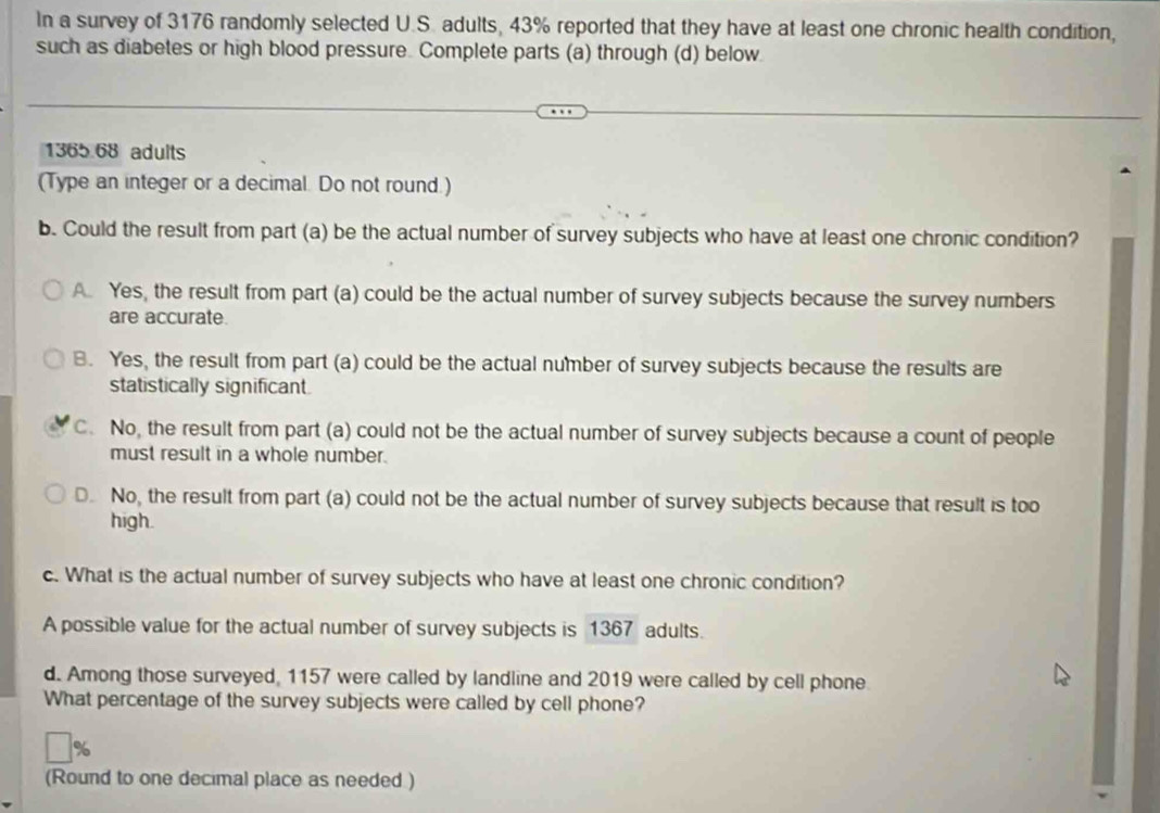 In a survey of 3176 randomly selected U.S. adults, 43% reported that they have at least one chronic health condition,
such as diabetes or high blood pressure. Complete parts (a) through (d) below
1365.68 adults
(Type an integer or a decimal. Do not round.)
b. Could the result from part (a) be the actual number of survey subjects who have at least one chronic condition?
A. Yes, the result from part (a) could be the actual number of survey subjects because the survey numbers
are accurate.
B. Yes, the result from part (a) could be the actual number of survey subjects because the results are
statistically significant
C. No, the result from part (a) could not be the actual number of survey subjects because a count of people
must result in a whole number.
D. No, the result from part (a) could not be the actual number of survey subjects because that result is too
high.
c. What is the actual number of survey subjects who have at least one chronic condition?
A possible value for the actual number of survey subjects is 1367 adults.
d. Among those surveyed, 1157 were called by landline and 2019 were called by cell phone
What percentage of the survey subjects were called by cell phone?
(Round to one decimal place as needed )