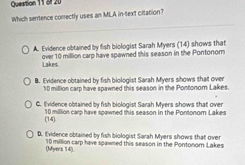 Which sentence correctly uses an MLA in-text citation?
A. Evidence obtained by fish biologist Sarah Myers (14) shows that
over 10 million carp have spawned this season in the Pontonom
Lakes.
B. Evidence obtained by fish biologist Sarah Myers shows that over
10 million carp have spawned this season in the Pontonom Lakes.
C. Evidence obtained by fish biologist Sarah Myers shows that over
10 million carp have spawned this season in the Pontonom Lakes
(14).
D. Evidence obtained by fish biologist Sarah Myers shows that over
10 million carp have spawned this season in the Pontonom Lakes
(Myers 14).