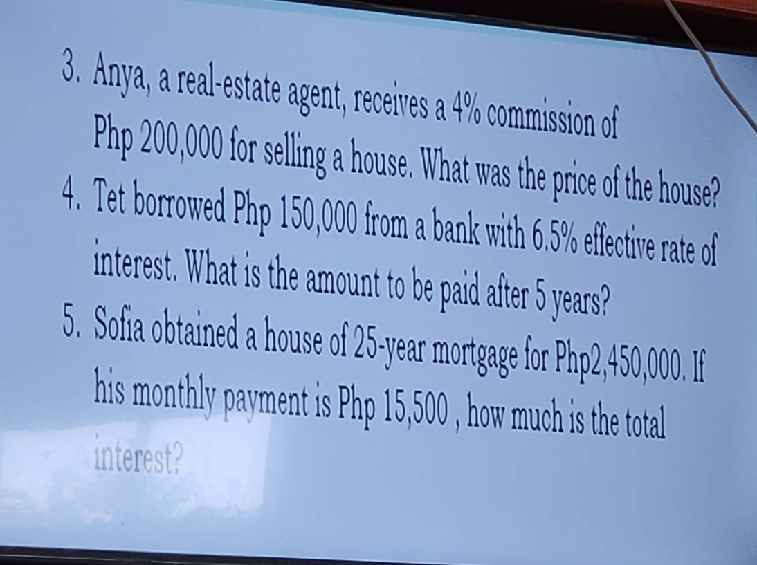 Anya, a real-estate agent, receives a 4% commission of
Php 200,000 for selling a house. What was the price of the house? 
4. Tet borrowed Php 150,000 from a bank with 6.5% effective rate of 
interest. What is the amount to be paid after 5 years? 
5. Sofia obtained a house of 25-year mortgage for Php2,450,000. If 
his monthly payment is Php 15,500 , how much is the total 
interest?