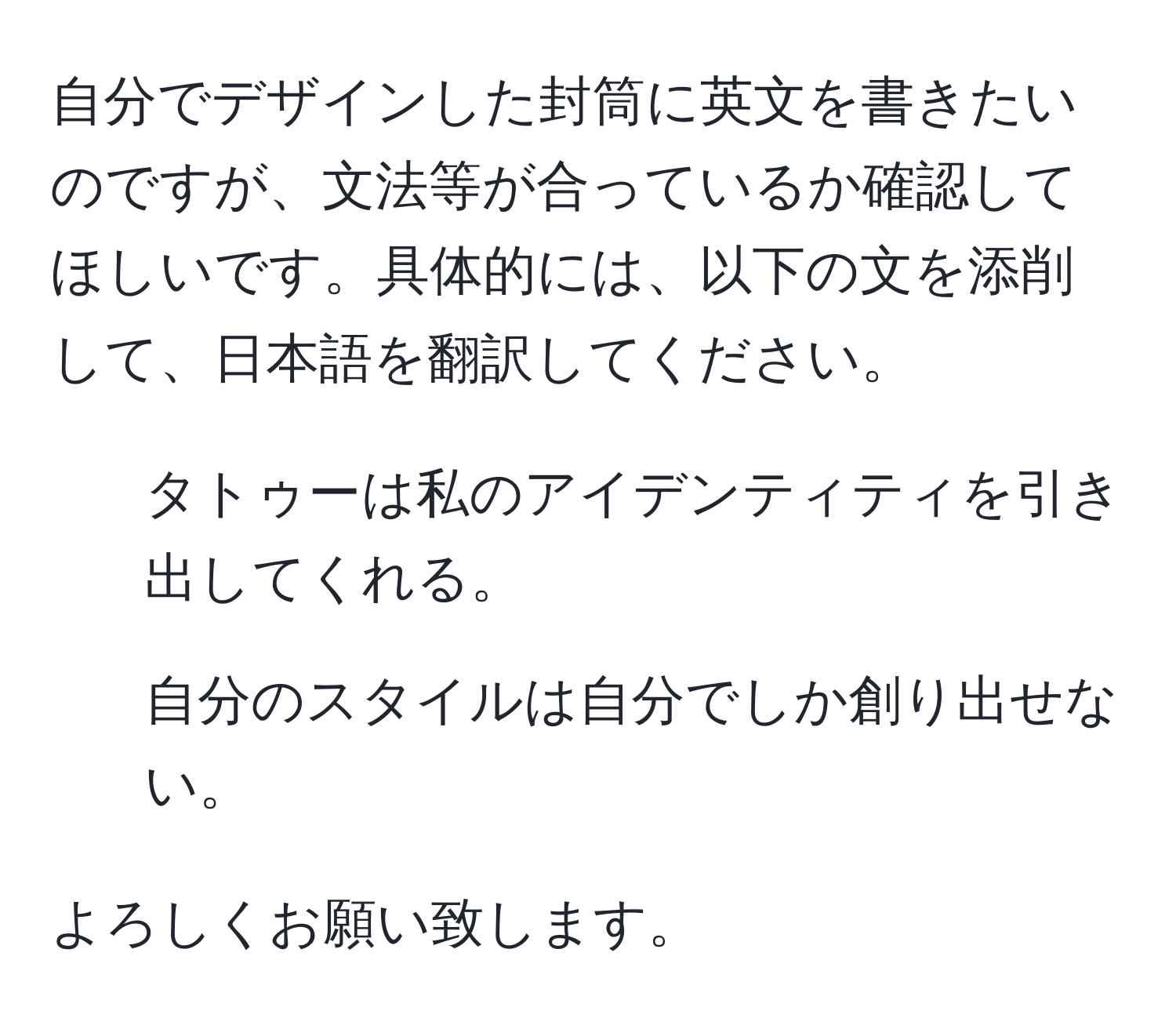 自分でデザインした封筒に英文を書きたいのですが、文法等が合っているか確認してほしいです。具体的には、以下の文を添削して、日本語を翻訳してください。  
1. タトゥーは私のアイデンティティを引き出してくれる。  
2. 自分のスタイルは自分でしか創り出せない。  

よろしくお願い致します。