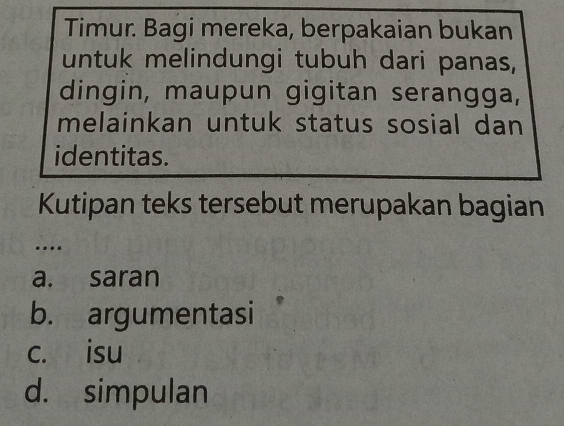 Timur. Bagi mereka, berpakaian bukan
untuk melindungi tubuh dari panas,
dingin, maupun gigitan serangga,
melainkan untuk status sosial dan
identitas.
Kutipan teks tersebut merupakan bagian
…
a. saran
b. argumentasi
c. isu
d. simpulan