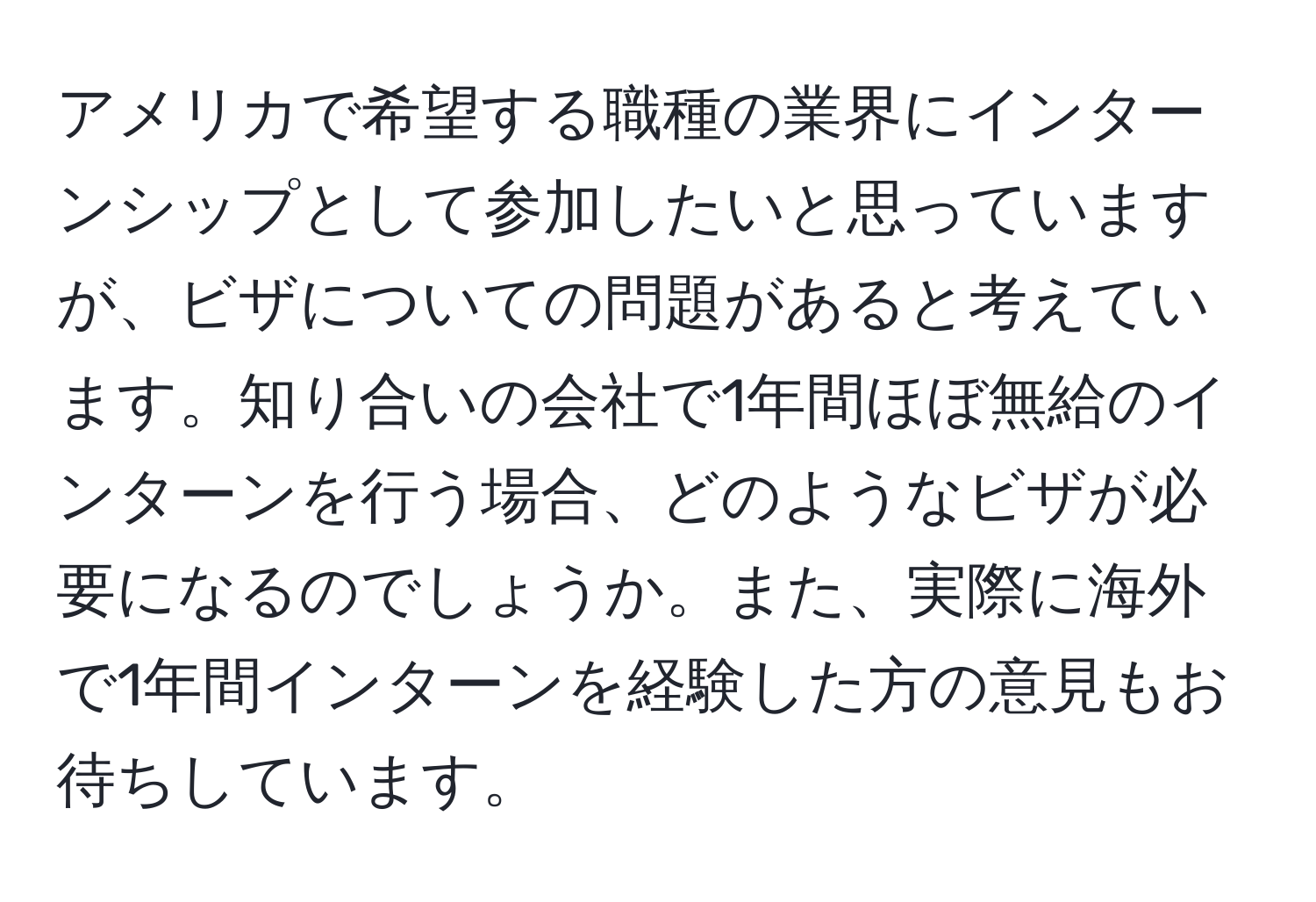 アメリカで希望する職種の業界にインターンシップとして参加したいと思っていますが、ビザについての問題があると考えています。知り合いの会社で1年間ほぼ無給のインターンを行う場合、どのようなビザが必要になるのでしょうか。また、実際に海外で1年間インターンを経験した方の意見もお待ちしています。