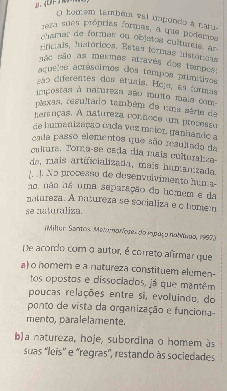 homem também vai impondo à natu-
reza suas próprias formas, a que podemos
chamar de formas ou objetos culturais, ar-
tificiais, históricos. Estas formas históricas
não são as mesmas através dos tempos;
aqueles acréscimos dos tempos primitivos
são diferentes dos atuais. Hoje, as formas
impostas à natureza são muito mais com-
plexas, resultado também de uma série de
heranças. A natureza conhece um processo
de humanização cada vez maior, ganhando a
cada passo elementos que são resultado da
cultura. Torna-se cada dia mais culturaliza-
da, mais artificializada, mais humanizada.
[...]. No processo de desenvolvimento huma-
no, não há uma separação do homem e da
natureza. A natureza se socializa e o homem
se naturaliza.
(Milton Santos. Metamorfoses do espaço habitado, 1997.)
De acordo com o autor, é correto afirmar que
a) o homem e a natureza constituem elemen-
tos opostos e dissociados, já que mantêm
poucas relações entre si, evoluindo, do
ponto de vista da organização e funciona-
mento, paralelamente.
b)a natureza, hoje, subordina o homem às
suas “leis” e “regras”, restando às sociedades