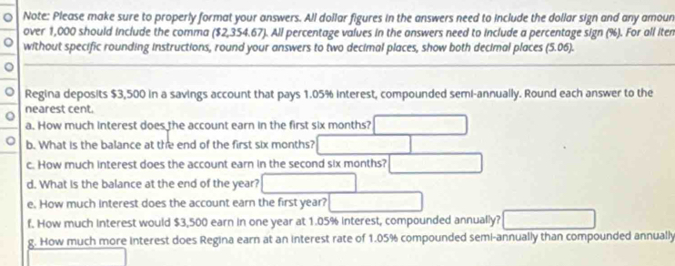 Note: Please make sure to properly format your answers. All dollar figures in the answers need to include the dollar sign and any amoun 
over 1,000 should include the comma ($2,354.67). All percentage values in the answers need to include a percentage sign (%). For all iten 
。 without specific rounding instructions, round your answers to two decimal places, show both decimal places (5.06). 
。 
。 Regina deposits $3,500 in a savings account that pays 1.05% interest, compounded semi-annually. Round each answer to the 
nearest cent. 
a. How much interest does the account earn in the first six months? 
。 b. What is the balance at the end of the first six months? 
c. How much interest does the account earn in the second six months? 
d. What is the balance at the end of the year? 
e. How much interest does the account earn the first year? 
f. How much interest would $3,500 earn in one year at 1.05% interest, compounded annually? 
g. How much more interest does Regina earn at an interest rate of 1.05% compounded semi-annually than compounded annually