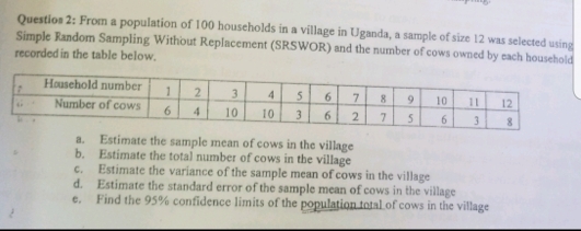 Questios 2: From a population of 100 households in a village in Uganda, a sample of size 12 was selected using 
Simple Random Sampling Without Replacement (SRSWOR) and the number of cows owned by each household 
recorded in the table below. 
a. Estimate the sample mean of cows in the village 
b. Estimate the total number of cows in the village 
c. Estimate the variance of the sample mean of cows in the village 
d. Estimate the standard error of the sample mean of cows in the village 
e. Find the 95% confidence limits of the population total of cows in the village