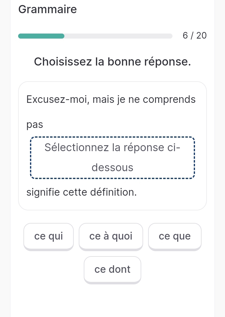 Grammaire
6 / 20
Choisissez la bonne réponse.
Excusez-moi, mais je ne comprends
pas
Sélectionnez la réponse ci-
dessous
signifie cette définition.
ce qui ce à quoi ce que
ce dont