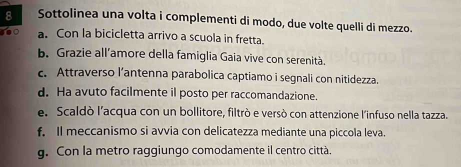 Sottolinea una volta i complementi di modo, due volte quelli di mezzo. 
a. Con la bicicletta arrivo a scuola in fretta. 
b. Grazie all’amore della famiglia Gaia vive con serenità. 
c. Attraverso l’antenna parabolica captiamo i segnali con nitidezza. 
d. Ha avuto facilmente il posto per raccomandazione. 
e. Scaldò l’acqua con un bollitore, filtrò e versò con attenzione l'infuso nella tazza. 
f. Il meccanismo si avvia con delicatezza mediante una piccola leva. 
g. Con la metro raggiungo comodamente il centro città.