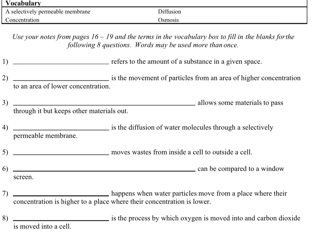 Vocabulary
A selectively permeable membrane Diffusion
Concentration Osmosis
Use your notes from pages 16 - 19 and the terms in the vocabulary box to fill in the blanks forthe
following 8 questions. Words may be used more than once.
1) _refers to the amount of a substance in a given space.
2) _is the movement of particles from an area of higher concentration
to an area of lower concentration.
3) _allows some materials to pass
through it but keeps other materials out.
4) _is the diffusion of water molecules through a selectively
permeable membrane.
5) _moves wastes from inside a cell to outside a cell.
6) _can be compared to a window
screen.
7) _happens when water particles move from a place where their
concentration is higher to a place where their concentration is lower.
8) _is the process by which oxygen is moved into and carbon dioxide
is moved into a cell.