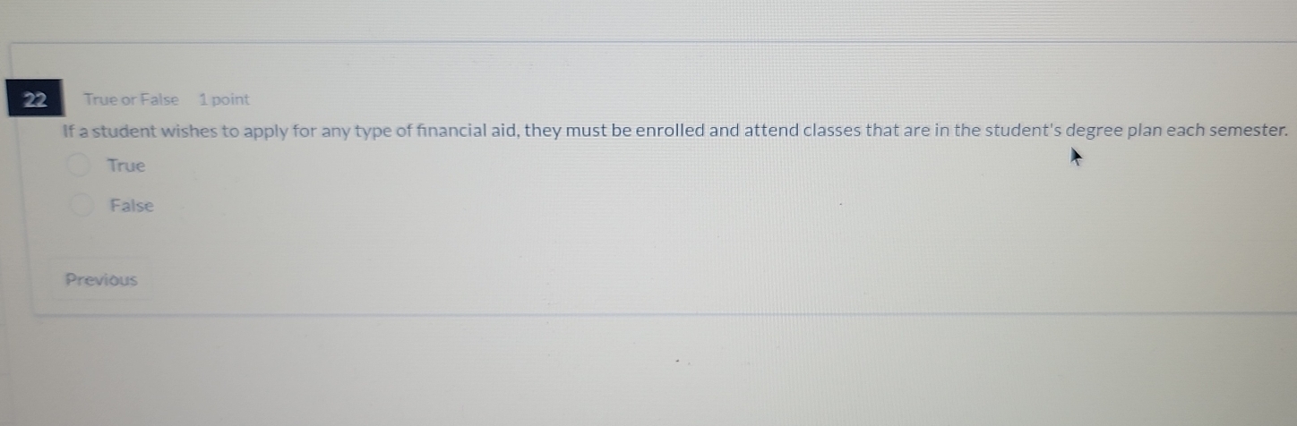 True or False 1 point
If a student wishes to apply for any type of financial aid, they must be enrolled and attend classes that are in the student's degree plan each semester.
True
False
Previous