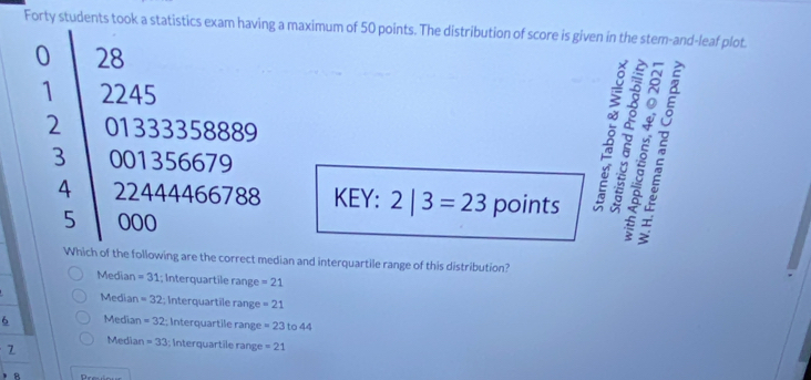 Forty students took a statistics exam having a maximum of 50 points. The distribution of score is given in the stem-and-leaf plot.
0 28
1 2245
2 01333358889
4 22444466788 KEY: 2|3=23 points 6 5 2
3 001356679
B
5 000
ξ 
Which of the following are the correct median and interquartile range of this distribution?
Median =31 1; Interquartile range =21
Median =32; Interquartile range =21
6 Median =32; Interquartile range =23 to 44
7
Median =33; Interquartîle range =21