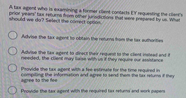 A tax agent who is examining a former client contacts EY requesting the client's
prior years' tax returns from other jurisdictions that were prepared by us. What
should we do? Select the correct option.
Advise the tax agent to obtain the returns from the tax authorities
Advise the tax agent to direct their request to the client instead and if
needed, the client may liaise with us if they require our assistance
Provide the tax agent with a fee estimate for the time required in
compiling the information and agree to send them the tax returns if they
agree to the fee
Provide the tax agent with the required tax returns and work papers