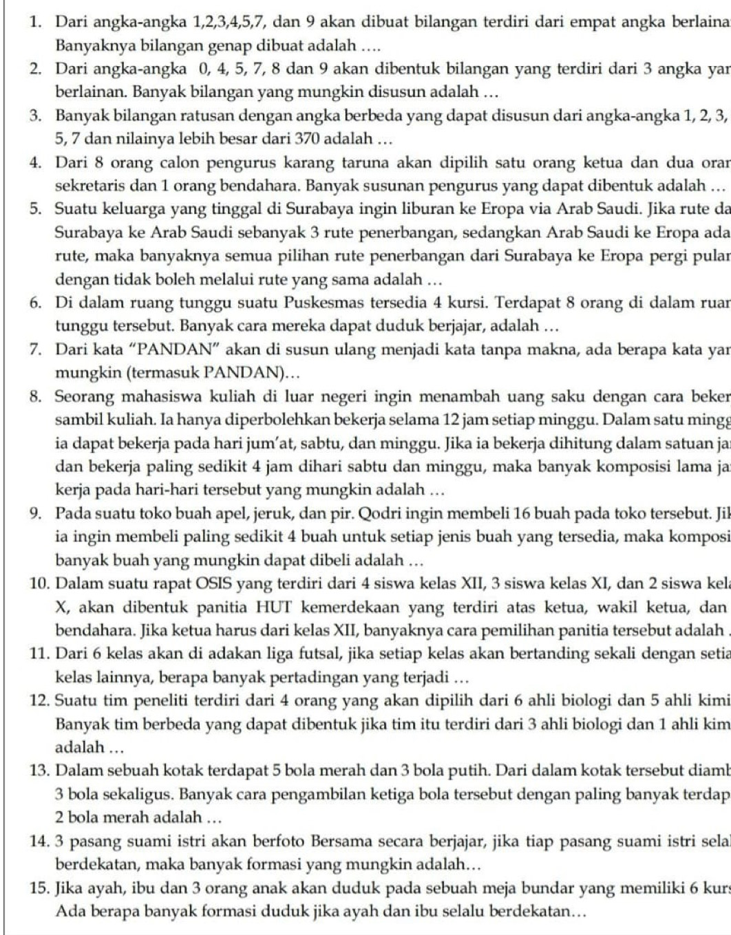 Dari angka-angka 1,2,3,4,5,7, dan 9 akan dibuat bilangan terdiri dari empat angka berlaina
Banyaknya bilangan genap dibuat adalah ….
2. Dari angka-angka 0, 4, 5, 7, 8 dan 9 akan dibentuk bilangan yang terdiri dari 3 angka yar
berlainan. Banyak bilangan yang mungkin disusun adalah …
3. Banyak bilangan ratusan dengan angka berbeda yang dapat disusun dari angka-angka 1, 2, 3,
5, 7 dan nilainya lebih besar dari 370 adalah …
4. Dari 8 orang calon pengurus karang taruna akan dipilih satu orang ketua dan dua orar
sekretaris dan 1 orang bendahara. Banyak susunan pengurus yang dapat dibentuk adalah …
5. Suatu keluarga yang tinggal di Surabaya ingin liburan ke Eropa via Arab Saudi. Jika rute da
Surabaya ke Arab Saudi sebanyak 3 rute penerbangan, sedangkan Arab Saudi ke Eropa ada
rute, maka banyaknya semua pilihan rute penerbangan dari Surabaya ke Eropa pergi pular
dengan tidak boleh melalui rute yang sama adalah ...
6. Di dalam ruang tunggu suatu Puskesmas tersedia 4 kursi. Terdapat 8 orang di dalam ruar
tunggu tersebut. Banyak cara mereka dapat duduk berjajar, adalah …
7. Dari kata “PANDAN” akan di susun ulang menjadi kata tanpa makna, ada berapa kata yar
mungkin (termasuk PANDAN)…
8. Seorang mahasiswa kuliah di luar negeri ingin menambah uang saku dengan cara beker
sambil kuliah. Ia hanya diperbolehkan bekerja selama 12 jam setiap minggu. Dalam satu mingg
ia dapat bekerja pada hari jum’at, sabtu, dan minggu. Jika ia bekerja dihitung dalam satuan ja
dan bekerja paling sedikit 4 jam dihari sabtu dan minggu, maka banyak komposisi lama ja
kerja pada hari-hari tersebut yang mungkin adalah .
9. Pada suatu toko buah apel, jeruk, dan pir. Qodri ingin membeli 16 buah pada toko tersebut. Jil
ia ingin membeli paling sedikit 4 buah untuk setiap jenis buah yang tersedia, maka komposi
banyak buah yang mungkin dapat dibeli adalah …
10. Dalam suatu rapat OSIS yang terdiri dari 4 siswa kelas XII, 3 siswa kelas XI, dan 2 siswa kel
X, akan dibentuk panitia HUT kemerdekaan yang terdiri atas ketua, wakil ketua, dan
bendahara. Jika ketua harus dari kelas XII, banyaknya cara pemilihan panitia tersebut adalah .
11. Dari 6 kelas akan di adakan liga futsal, jika setiap kelas akan bertanding sekali dengan setia
kelas lainnya, berapa banyak pertadingan yang terjadi …
12. Suatu tim peneliti terdiri dari 4 orang yang akan dipilih dari 6 ahli biologi dan 5 ahli kimi
Banyak tim berbeda yang dapat dibentuk jika tim itu terdiri dari 3 ahli biologi dan 1 ahli kim
adalah …
13. Dalam sebuah kotak terdapat 5 bola merah dan 3 bola putih. Dari dalam kotak tersebut diamb
3 bola sekaligus. Banyak cara pengambilan ketiga bola tersebut dengan paling banyak terdap
2 bola merah adalah …
14. 3 pasang suami istri akan berfoto Bersama secara berjajar, jika tiap pasang suami istri sela
berdekatan, maka banyak formasi yang mungkin adalah…
15. Jika ayah, ibu dan 3 orang anak akan duduk pada sebuah meja bundar yang memiliki 6 kurs
Ada berapa banyak formasi duduk jika ayah dan ibu selalu berdekatan….